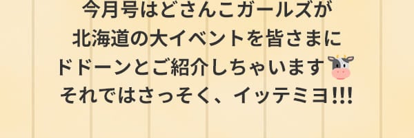 今月号はどさんこガールズが北海道の大イベントを皆さまにドドーンとご紹介しちゃいます それではさっそく、イッテミヨ！！！