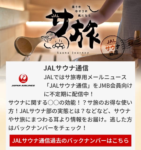 JALサウナ通信 JALではサ旅専用メールニュース「JALサウナ通信」をJMB会員向けに不定期に配信中！サウナに関する○○の効能！？サ旅のお得な使い方！JALサウナ部の実態とは？などなど、サウナやサ旅にまつわる耳より情報をお届け。逃した方はバックナンバーをチェック！