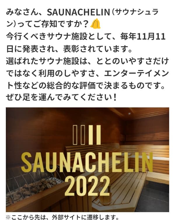 みなさん、SAUNACHELIN（サウナシュラン）ってご存知ですか？今行くべきサウナ施設として、毎年11月11日に発表され、表彰されています。選ばれたサウナ施設は、ととのいやすさだけではなく利用のしやすさ、エンターテイメント性などの総合的な評価で決まるものです。ぜひ足を運んでみてください！