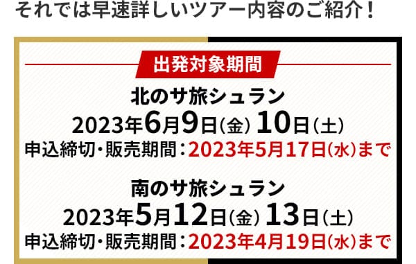 それでは早速詳しいツアー内容のご紹介！出発対象期間 北のサ旅シュラン 2023年6月9日（金）10日（土）申込締切・販売期間：2023年5月17日（水）まで 南のサ旅シュラン 2023年5月12日（金）13日（土）申込締切・販売期間：2023年4月19日（水）まで