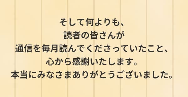 そして何よりも、読者の皆さんが通信を毎月読んでくださっていたこと、心から感謝いたします。本当にみなさまありがとうございました。