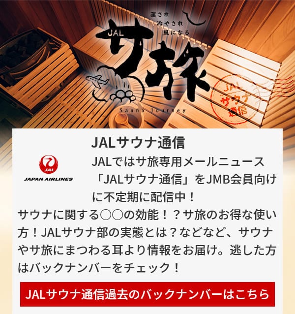 JALサウナ通信 JALではサ旅専用メールニュース「JALサウナ通信」をJMB会員向けに不定期に配信中！サウナに関する○○の効能！？サ旅のお得な使い方！JALサウナ部の実態とは？などなど、サウナやサ旅にまつわる耳より情報をお届け。逃した方はバックナンバーをチェック！