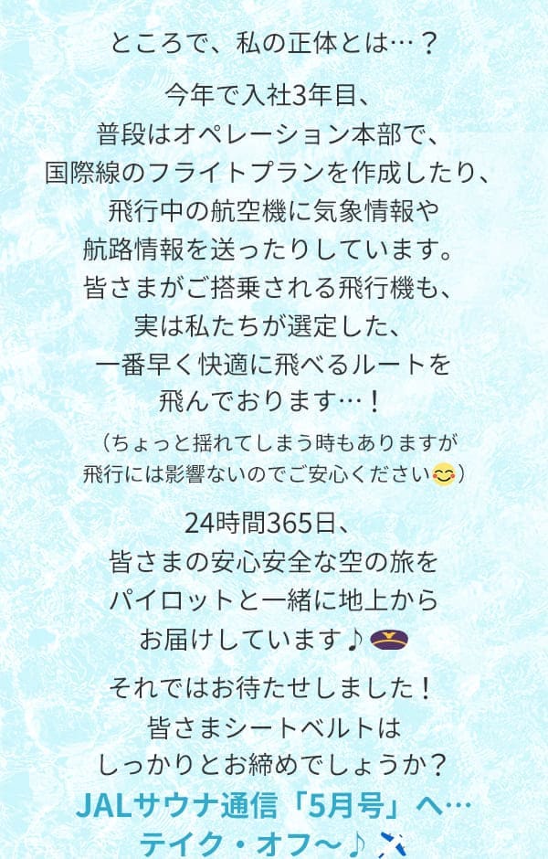 ところで、私の正体とは…？今年で入社3年目、普段はオペレーション本部で、国際線のフライトプランを作成したり、飛行中の航空機に気象情報や航路情報を送ったりしています。皆さまがご搭乗される飛行機も、実は私たちが選定した、一番早く快適に飛べるルートを飛んでおります…！