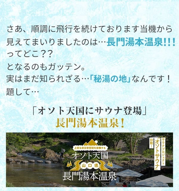 さあ、順調に飛行を続けております当機から見えてまいりましたのは…長門湯本温泉ってどこ？？となるのもガッテン。実はまだ知られざる…「秘湯の地」なんです！題して…「オソト天国にサウナ登場」長門湯本温泉！