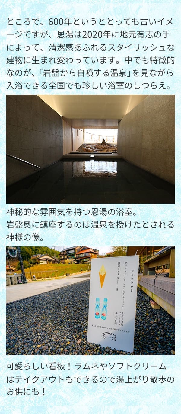 ところで、600年というととっても古いイメージですが、恩湯は2020年に地元有志の手によって、清潔感あふれるスタイリッシュな建物に生まれ変わっています。中でも特徴的なのが、「岩盤から自噴する温泉」を見ながら入浴できる全国でも珍しい浴室のしつらえ。