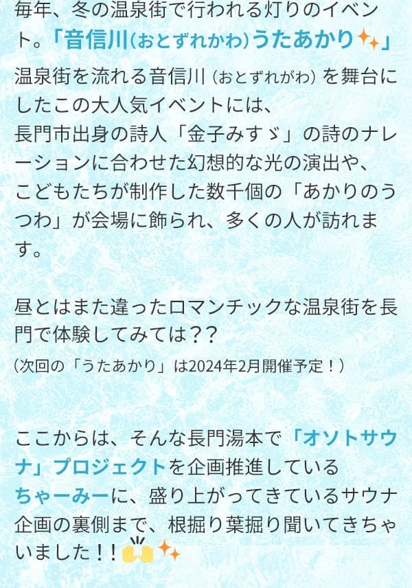 毎年、冬の温泉街で行われる灯りのイベント。「音信川（おとずれかわ）うたあかり」温泉街を流れる音信川（おとずれがわ）を舞台にしたこの大人気イベントには、長門市出身の詩人「金子みすゞ」の詩のナレーションに合わせた幻想的な光の演出や、こどもたちが制作した数千個の「あかりのうつわ」が会場に飾られ、多くの人が訪れます。