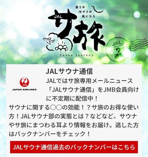 JALサウナ通信 JALではサ旅専用メールニュース「JALサウナ通信」をJMB会員向けに不定期に配信中！サウナに関する○○の効能！？サ旅のお得な使い方！JALサウナ部の実態とは？などなど、サウナやサ旅にまつわる耳より情報をお届け。逃した方はバックナンバーをチェック！