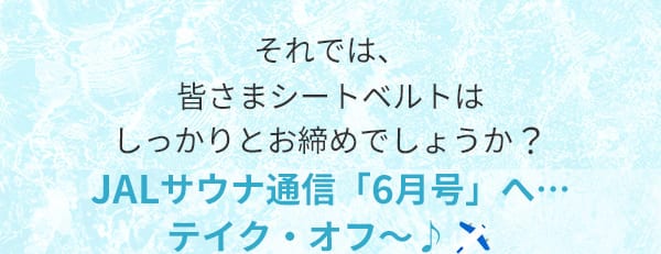 それでは、皆さまシートベルトはしっかりとお締めでしょうか？JALサウナ通信「6月号」へ…テイク・オフ～