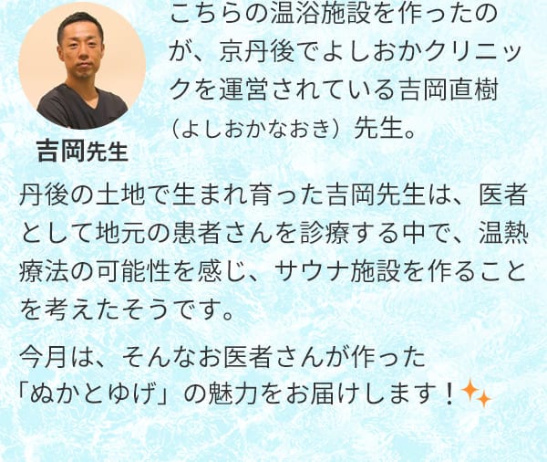 こちらの温浴施設を作ったのが、京丹後でよしおかクリニックを運営されている吉岡直樹（よしおかなおき）先生。丹後の土地で生まれ育った吉岡先生は、医者として地元の患者さんを診療する中で、温熱療法の可能性を感じ、サウナ施設を作ることを考えたそうです。