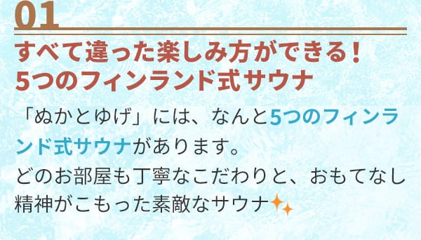 01 すべて違った楽しみ方ができる！5つのフィンランド式サウナ「ぬかとゆげ」には、なんと5つのフィンランド式サウナがあります。どのお部屋も丁寧なこだわりと、おもてなし精神がこもった素敵なサウナ