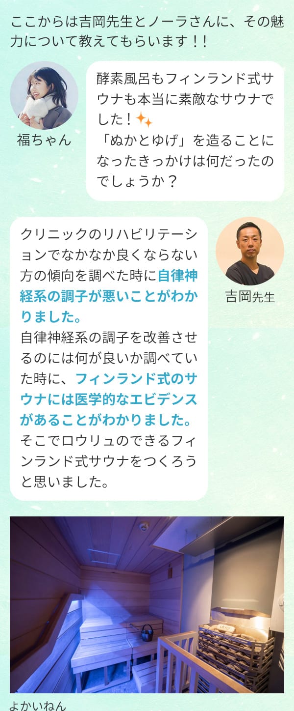 ここからは吉岡先生とノーラさんに、その魅力について教えてもらいます！！福ちゃん：酵素風呂もフィンランド式サウナも本当に素敵なサウナでした！「ぬかとゆげ」を造ることになったきっかけは何だったのでしょうか？