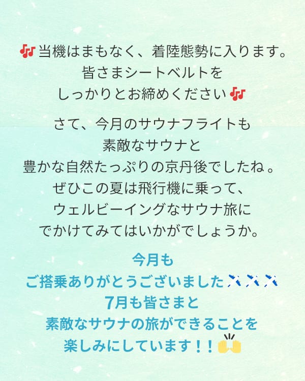 当機はまもなく、着陸態勢に入ります。みなさまシートベルトをしっかりとお締めください さて、今月のサウナフライトも素敵なサウナと豊かな自然たっぷりの京丹後でしたね。ぜひこの夏は飛行機に乗って、ウェルビーイングなサウナ旅にでかけてみてはいかがでしょうか。