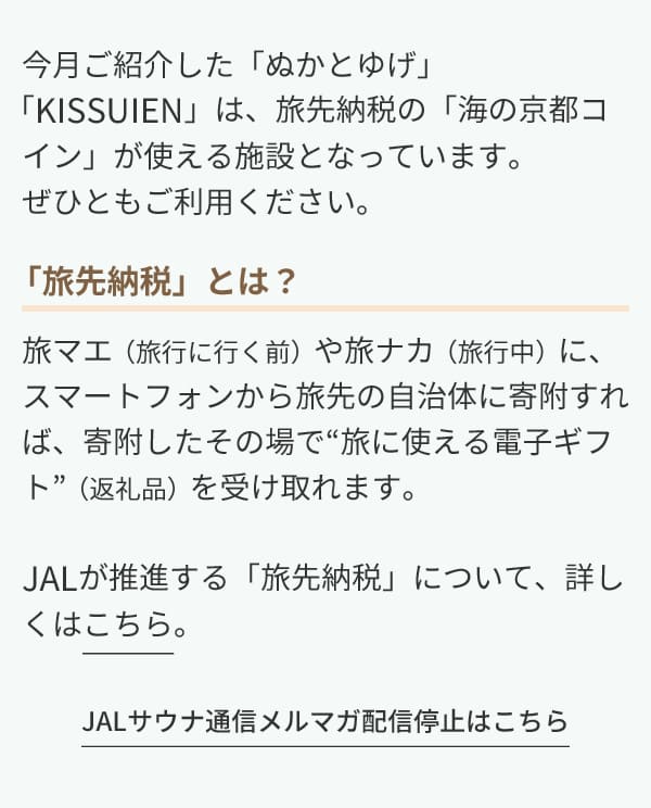 今月ご紹介した「ぬかとゆげ」「KISSUIEN」は、旅先納税の「海の京都コイン」が使える施設となっています。ぜひともご利用ください。