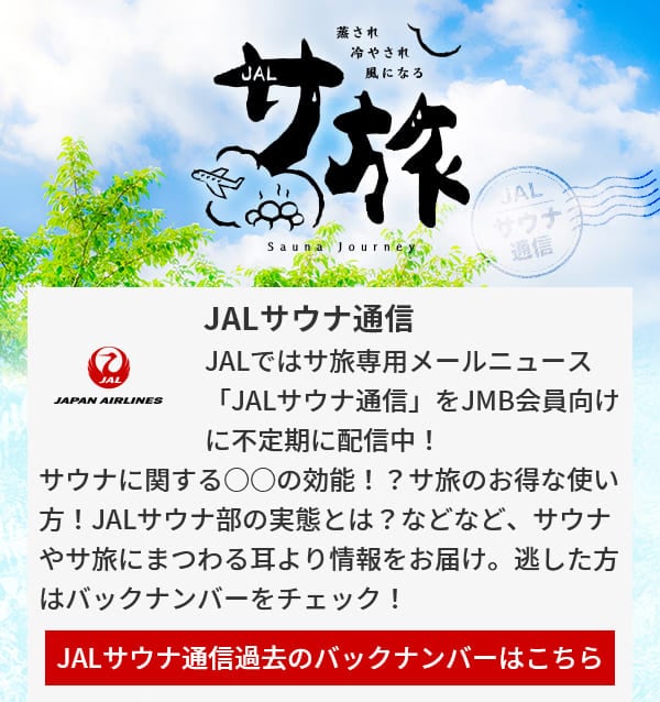 JALサウナ通信 JALではサ旅専用メールニュース「JALサウナ通信」をJMB会員向けに不定期に配信中！サウナに関する○○の効能！？サ旅のお得な使い方！JALサウナ部の実態とは？などなど、サウナやサ旅にまつわる耳より情報をお届け。逃した方はバックナンバーをチェック！