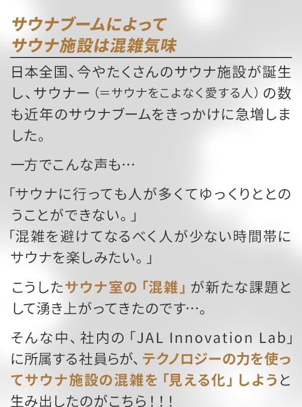 サウナブームによってサウナ施設は混雑気味 日本全国、今やたくさんのサウナ施設が誕生し、サウナー（=サウナをこよなく愛する人）の数も近年のサウナブームをきっかけに急増しました。一方でこんな声も…「サウナに行っても人が多くてゆっくりととのうことができない。」「混雑を避けてなるべく人が少ない時間帯にサウナを楽しみたい。」