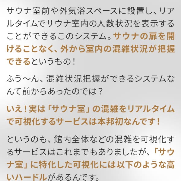 サウナ室前や外気浴スペースに設置し、リアルタイムでサウナ室内の人数状況を表示することができるこのシステム。サウナの扉を開けることなく、外から室内の混雑状況が把握できるというもの！