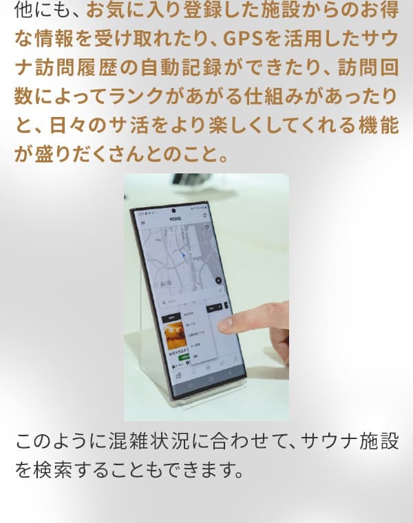 他にも、お気に入り登録した施設からのお得な情報を受け取れたり、GPSを活用したサウナ訪問履歴の自動記録ができたり、訪問回数によってランクがあがる仕組みがあったりと、日々のサ活をより楽しくしてくれる機能が盛りだくさんとのこと。