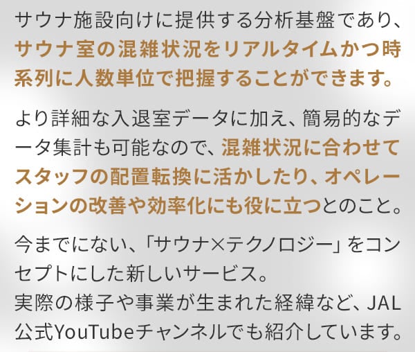 サウナ施設向けに提供する分析基盤であり、サウナ室の混雑状況をリアルタイムかつ時系列に人数単位で把握することができます。