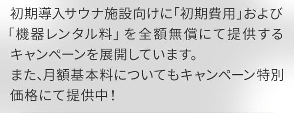 初期導入サウナ施設向けに「初期費用」および「機器レンタル料」を全額無償にて提供するキャンペーンを展開しています。また、月額基本料についてもキャンペーン特別価格にて提供中！