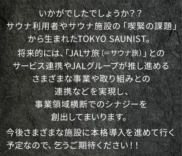 いかがでしたでしょうか？？サウナ利用者やサウナ施設の「喫緊の課題」から生まれたTOKYO SAUNIST。将来的には、「JALサ旅（=サウナ旅）」とのサービス連携やJALグループが推し進めるさまざまな事業や取り組みとの連携などを実現し、業領域横断でのシナジーを創出してまいります。