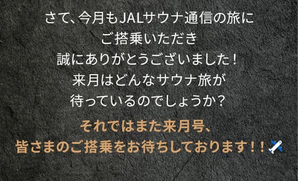 さて、今月もJALサウナ通信の旅にご搭乗いただき誠にありがとうございました！来月はどんなサウナ旅が待っているのでしょうか？それではまた来月号、皆さまのご搭乗をお待ちしております！！