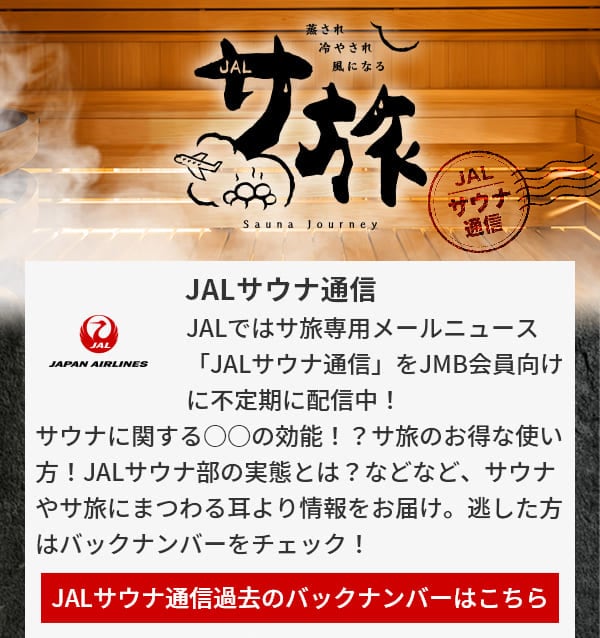 JALサウナ通信 JALではサ旅専用メールニュース「JALサウナ通信」をJMB会員向けに不定期に配信中！サウナに関する○○の効能！？サ旅のお得な使い方！JALサウナ部の実態とは？などなど、サウナやサ旅にまつわる耳より情報をお届け。逃した方はバックナンバーをチェック！JALサウナ通信過去のバックナンバーはこちら