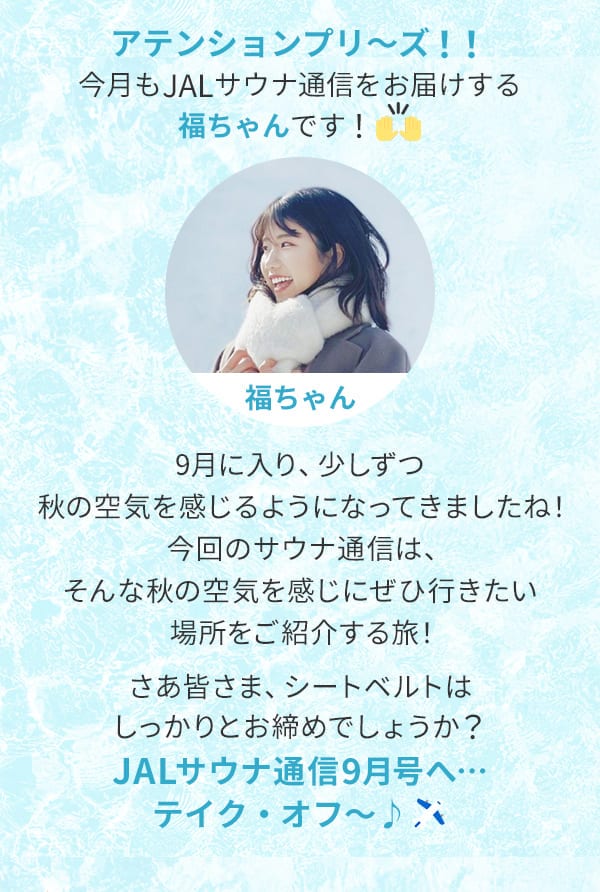 アテンションプリ～ズ！！今月もJALサウナ通信をお届けする福ちゃんです！9月に入り、少しずつ秋の空気を感じるようになってきましたね！今回のサウナ通信は、そんな秋の空気を感じにぜひ行きたい場所をご紹介する旅！さあ皆さま、シートベルトはしっかりとお締めでしょうか？JALサウナ通信9月号へ…テイク・オフ～