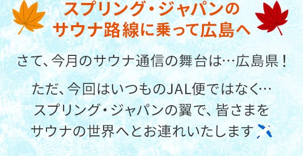 スプリング・ジャパンのサウナ路線に乗って広島へ さて、今月のサウナ通信の舞台は…広島県！ただ、今回はいつものJAL便ではなく…スプリング・ジャパンの翼で、皆さまをサウナの世界へとお連れいたします