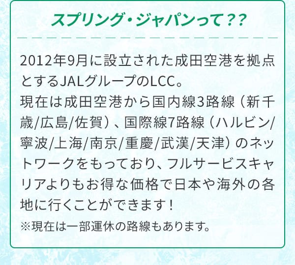 スプリング・ジャパンって？？2012年9月に設立された成田空港を拠点とするJALグループのLCC。現在は成田空港から国内線3路線（新千歳/広島/佐賀）、国際線7路線（ハルビン/寧波/上海/南京/重慶/武漢/天津）のネットワークをもっており、フルサービスキャリアよりもお得な価格で日本や海外の各地に行くことができます！