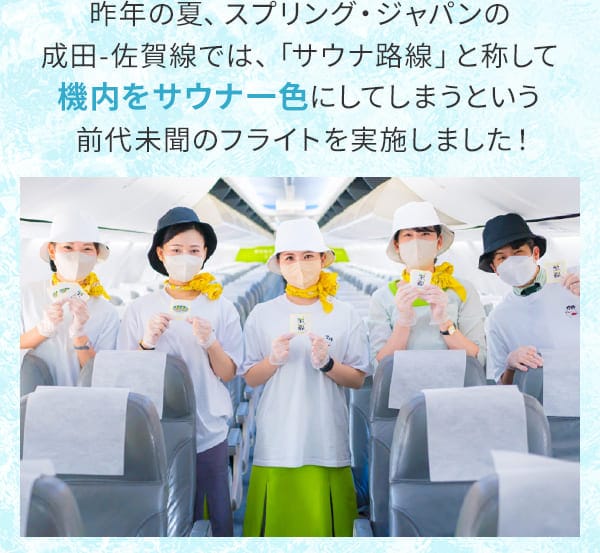 昨年の夏、スプリング・ジャパンの成田-佐賀線では、「サウナ路線」と称して機内をサウナ一色にしてしまうという前代未聞のフライトを実施しました！