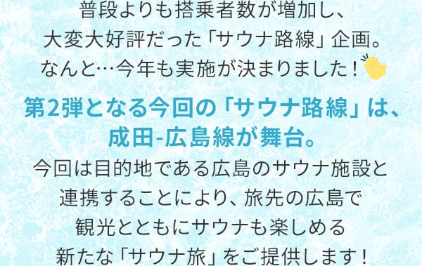 普段よりも搭乗者数が増加し、大変大好評だった「サウナ路線」企画。なんと…今年も実施が決まりました！第2弾となる今回の「サウナ路線」は、成田-広島線が舞台。