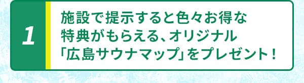 1 施設で提示すると色々お得な特典がもらえる、オリジナル「広島サウナマップ」をプレゼント！