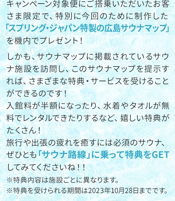 キャンペーン対象便にご搭乗いただいたお客さま限定で、特別に今回のために制作した「スプリング・ジャパン特製の広島サウナマップ」を機内でプレゼント！しかも、サウナマップに掲載されているサウナ施設を訪問し、このサウナマップを提示すれば、さまざまな特典・サービスを受けることができるのです！