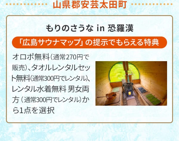 山県郡安芸太田町 もりのさうな in 恐羅漢「広島サウナマップ」の提示でもらえる特典 オロポ無料（通常270円で販売）、タオルレンタルセット無料（通常300円でレンタル）、レンタル水着無料 男女両方（通常300円でレンタル）から1点を選択