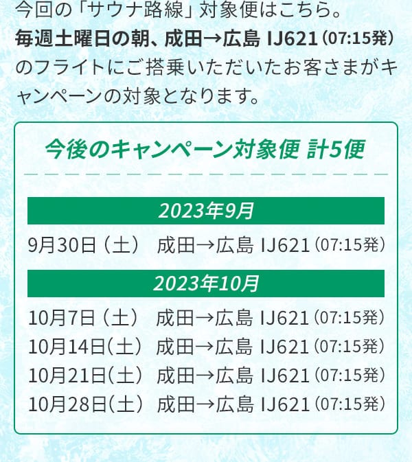 今回の「サウナ路線」対象便はこちら。毎週土曜日の朝、成田→広島 IJ621（07:15発）のフライトにご搭乗いただいたお客さまがキャンペーンの対象となります。