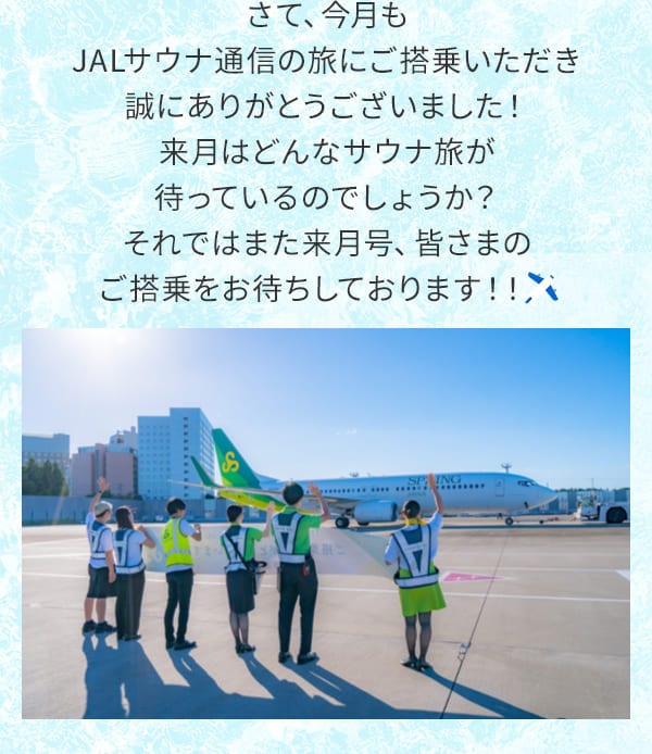 さて、今月もJALサウナ通信の旅にご搭乗いただき誠にありがとうございました！来月はどんなサウナ旅が待っているのでしょうか？それではまた来月号、皆さまのご搭乗をお待ちしております！！ 　