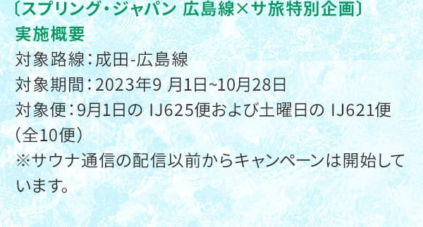 〔スプリング・ジャパン 広島線×サ旅特別企画〕実施概要 対象路線：成田-広島線 対象期間：2023年9月1日～10月28日 対象便：9月1日のIJ625便および土曜日のIJ621便（全10便）※サウナ通信の配信以前からキャンペーンは開始しています。