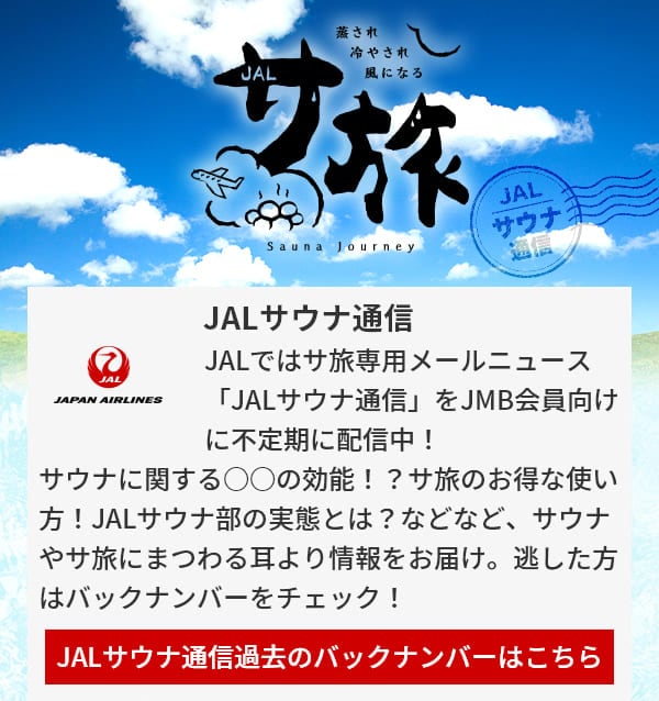 JALサウナ通信 JALではサ旅専用メールニュース「JALサウナ通信」をJMB会員向けに不定期に配信中！サウナに関する○○の効能！？サ旅のお得な使い方！JALサウナ部の実態とは？などなど、サウナやサ旅にまつわる耳より情報をお届け。逃した方はバックナンバーをチェック！JALサウナ通信過去のバックナンバーはこちら