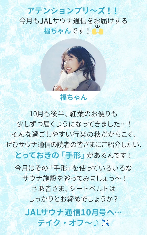 アテンションプリ～ズ！！今月もJALサウナ通信をお届けする福ちゃんです！10月も後半、紅葉のお便りも少しずつ届くようになってきました…！そんな過ごしやすい行楽の秋だからこそ、ぜひサウナ通信の読者の皆さまにご紹介したい、とっておきの「手形」があるんです！今月はその「手形」を使っていろいろなサウナ施設を巡ってみましょう～！さあ皆さま、シートベルトはしっかりとお締めでしょうか？JALサウナ通信10月号へ…テイク・オフ～