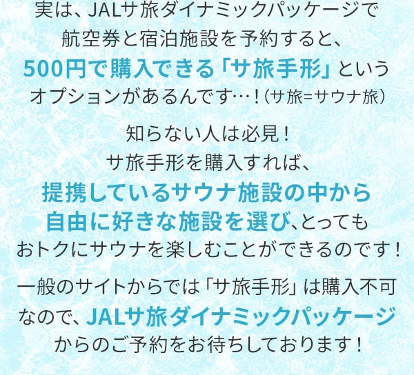 実は、JALサ旅ダイナミックパッケージで航空券と宿泊施設を予約すると、500円で購入できる「サ旅手形」というオプションがあるんです…！（サ旅＝サウナ旅）知らない人は必見！サ旅手形を購入すれば、提携しているサウナ施設の中から自由に好きな施設を選び、とってもおトクにサウナを楽しむことができるのです！一般のサイトからでは「サ旅手形」は購入不可なので、JALサ旅ダイナミックパッケージからのご予約をお待ちしております！