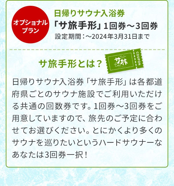 オプショナルプラン 日帰りサウナ入浴券「サ旅手形」1回券～3回券 設定期間：～2024年3月31日まで サ旅手形とは？日帰りサウナ入浴券「サ旅手形」は各都道府県ごとのサウナ施設でご利用いただける共通の回数券です。1回券～3回券をご用意していますので、旅先のご予定に合わせてお選びください。とにかくより多くのサウナを巡りたいというハードサウナーなあなたは3回券一択！