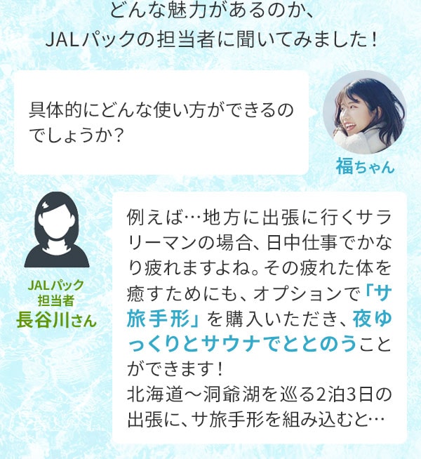 どんな魅力があるのか、JALパックの担当者に聞いてみました！福ちゃん「具体的にどんな使い方ができるのでしょうか？」JALパック担当者 長谷川さん「例えば…地方に出張に行くサラリーマンの場合、日中仕事でかなり疲れますよね。その疲れた体を癒すためにも、オプションで「サ旅手形」を購入いただき、夜ゆっくりとサウナでととのうことができます！北海道～洞爺湖を巡る2泊3日の出張に、サ旅手形を組み込むと…」