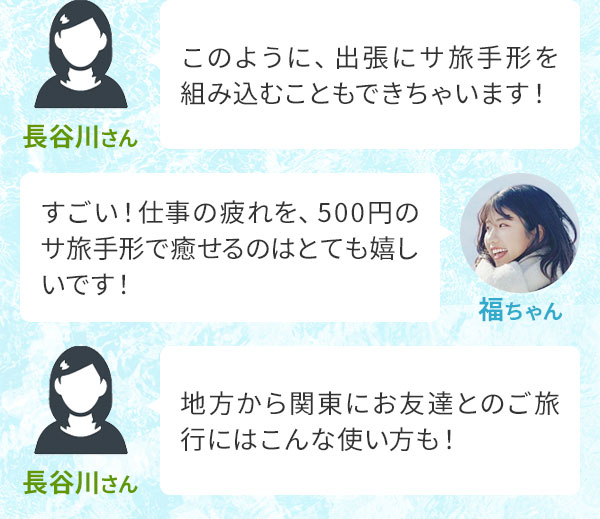 長谷川さん「このように、出張にサ旅手形を組み込むこともできちゃいます！」福ちゃん「すごい！仕事の疲れを、500円のサ旅手形で癒せるのはとても嬉しいです！」長谷川さん「地方から関東にお友達とのご旅行にはこんな使い方も！」