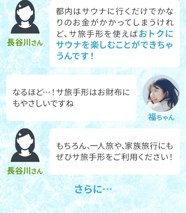 長谷川さん「都内はサウナに行くだけでかなりのお金がかかってしまうけれど、サ旅手形を使えばおトクにサウナを楽しむことができちゃうんです！」福ちゃん「なるほど…！サ旅手形はお財布にもやさしいですね」長谷川さん「もちろん、一人旅や、家族旅行にもぜひサ旅手形をご利用ください！」さらに…