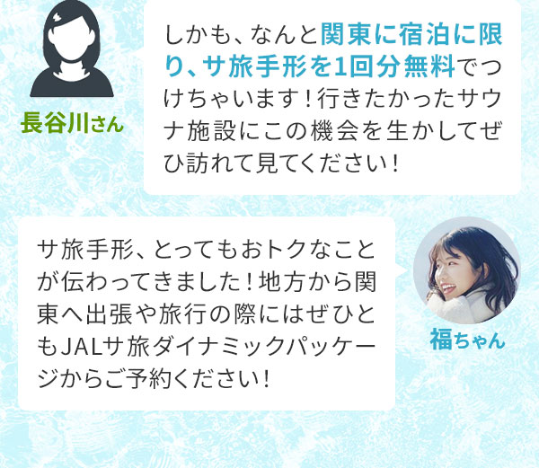 長谷川さん「しかも、なんと関東に宿泊に限り、サ旅手形を1回分無料でつけちゃいます！行きたかったサウナ施設にこの機会を生かしてぜひ訪れて見てください！」福ちゃん「サ旅手形、とってもおトクなことが伝わってきました！地方から関東へ出張や旅行の際にはぜひともJALサ旅ダイナミックパッケージからご予約ください！」