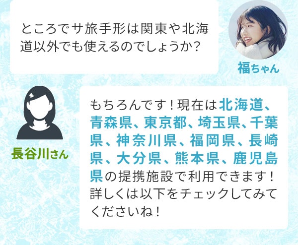 福ちゃん「ところでサ旅手形は関東や北海道以外でも使えるのでしょうか？」長谷川さん「もちろんです！現在は北海道、青森県、東京都、埼玉県、千葉県、神奈川県、福岡県、長崎県、大分県、熊本県、鹿児島県の提携施設で利用できます！詳しくは以下をチェックしてみてくださいね！」