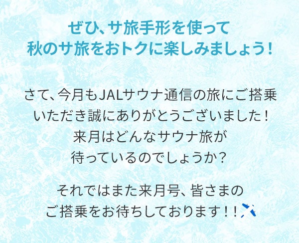 ぜひ、サ旅手形を使って秋のサ旅をおトクに楽しみましょう！さて、今月もJALサウナ通信の旅にご搭乗いただき誠にありがとうございました！来月はどんなサウナ旅が待っているのでしょうか？それではまた来月号、皆さまのご搭乗をお待ちしております！！