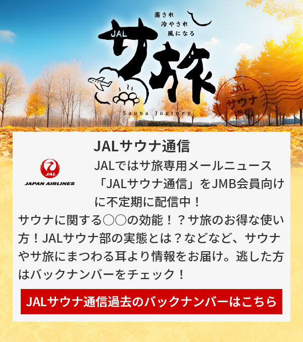 JALサウナ通信 JALではサ旅専用メールニュース「JALサウナ通信」をJMB会員向けに不定期に配信中！サウナに関する○○の効能！？サ旅のお得な使い方！JALサウナ部の実態とは？などなど、サウナやサ旅にまつわる耳より情報をお届け。逃した方はバックナンバーをチェック！JALサウナ通信過去のバックナンバーはこちら