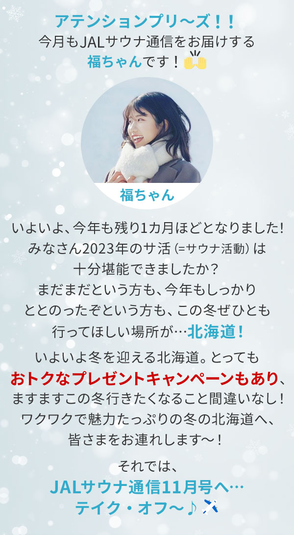 アテンションプリ～ズ！！今月もJALサウナ通信をお届けする福ちゃんです！いよいよ、今年も残り1カ月ほどとなりました！みなさん2023年のサ活（=サウナ活動）は十分堪能できましたか？まだまだという方も、今年もしっかりととのったぞという方も、この冬ぜひとも行ってほしい場所が…北海道！いよいよ冬を迎える北海道。とってもおトクなプレゼントキャンペーンもあり、ますますこの冬行きたくなること間違いなし！ワクワクで魅力たっぷりの冬の北海道へ、皆さまをお連れします～！それでは、JALサウナ通信11月号へ…テイク・オフ～♪