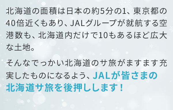 北海道の面積は日本の約5分の1、東京都の40倍近くもあり、JALグループが就航する空港数も、北海道内だけで10もあるほど広大な土地。そんなでっかい北海道のサ旅がますます充実したものになるよう、JALが皆さまの北海道サ旅を後押しします！